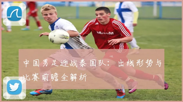 中国男足迎战泰国队:出线形势与比赛前瞻全解析