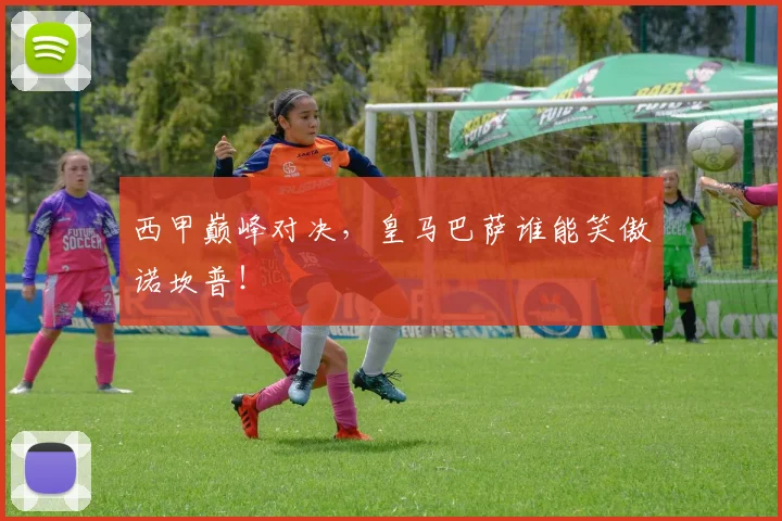 西甲巅峰对决，皇马巴萨谁能笑傲诺坎普！