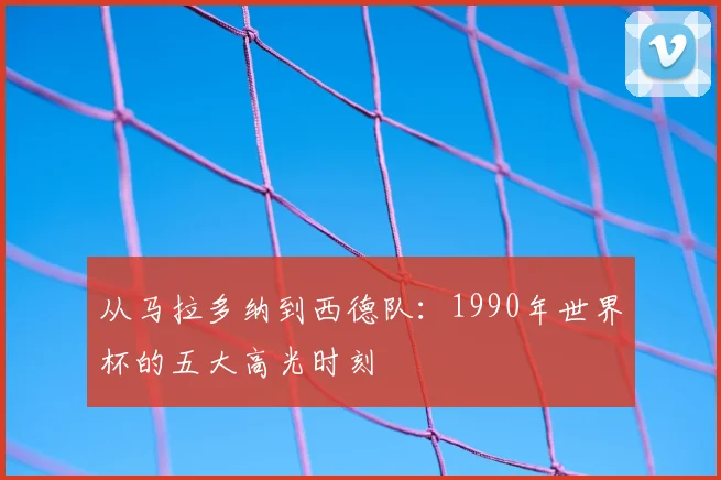从马拉多纳到西德队：1990年世界杯的五大高光时刻