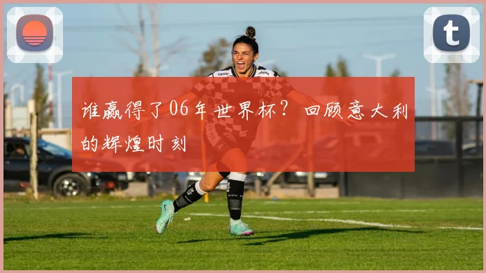 谁赢得了06年世界杯?回顾意大利的辉煌时刻