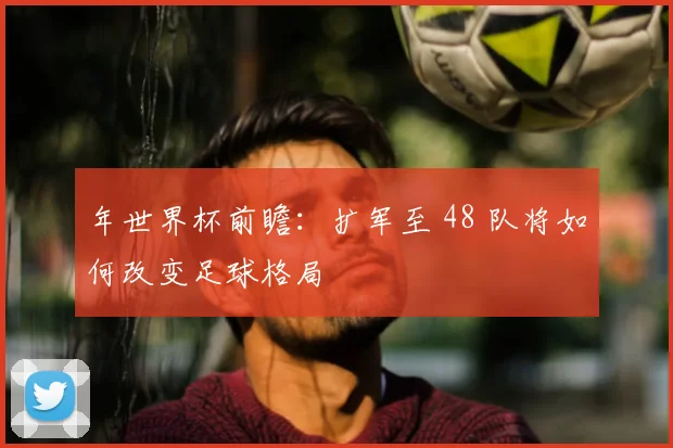 年世界杯前瞻：扩军至 48 队将如何改变足球格局
