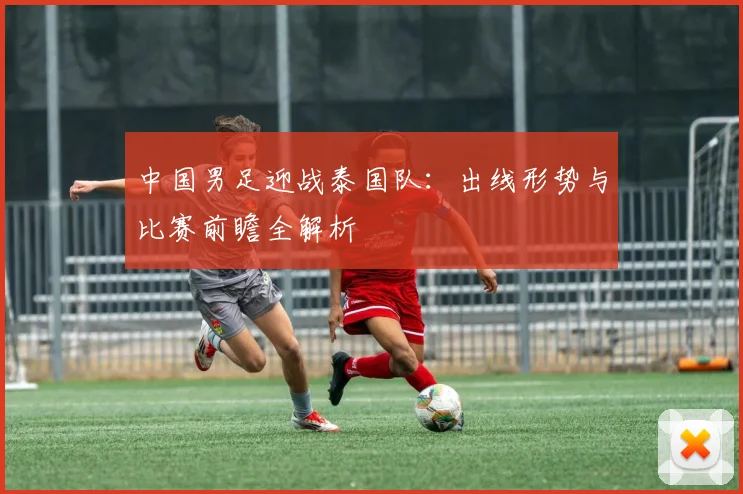 中国男足迎战泰国队：出线形势与比赛前瞻全解析